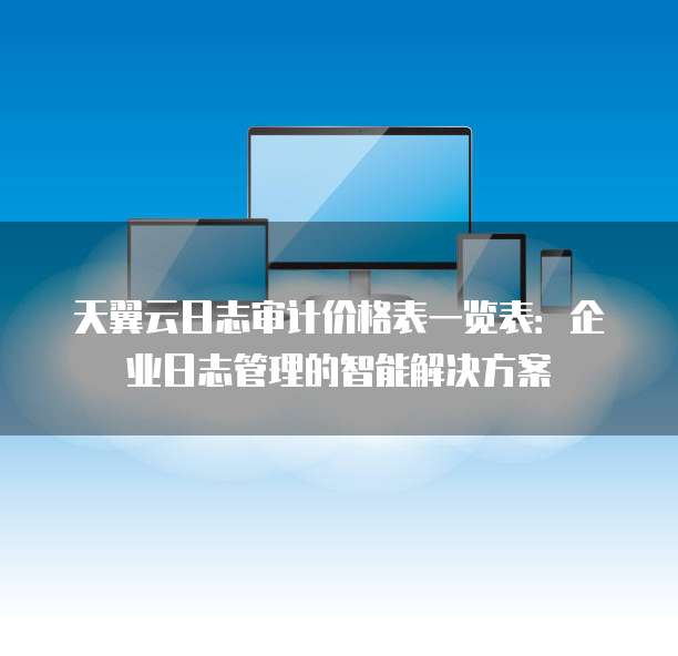 天翼云日志审计价格表一览表:企业日志管理的智能解决方案