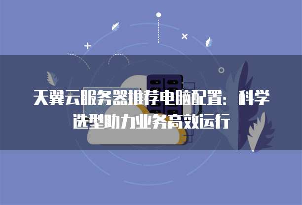 天翼云服务器推荐电脑配置:科学选型助力业务高效运行