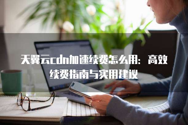 天翼云cdn加速续费怎么用:高效续费指南与实用建议