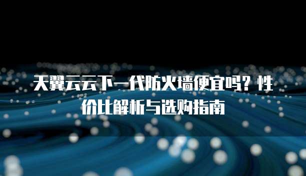 天翼云云下一代防火墙便宜吗?性价比解析与选购指南