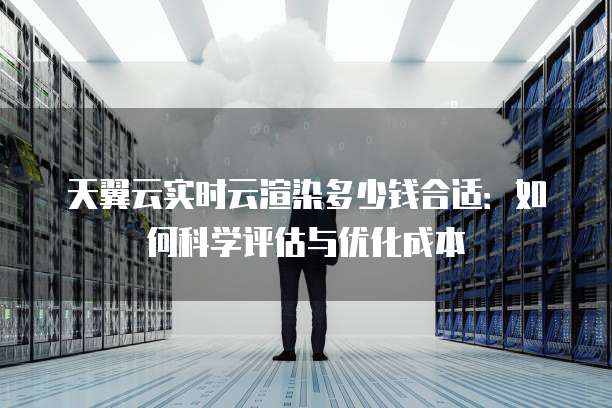天翼云实时云渲染多少钱合适:如何科学评估与优化成本