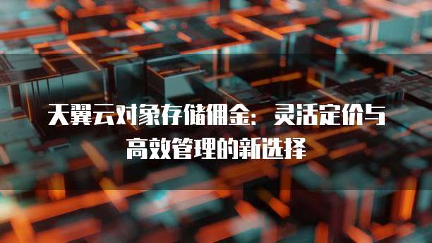 天翼云对象存储佣金:灵活定价与高效管理的新选择