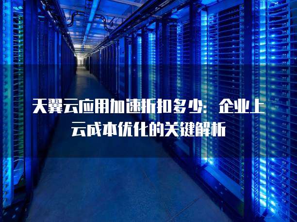 天翼云应用加速折扣多少:企业上云成本优化的关键解析