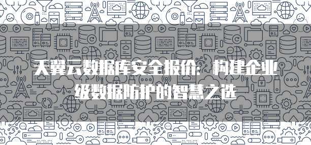 天翼云数据库安全报价:构建企业级数据防护的智慧之选