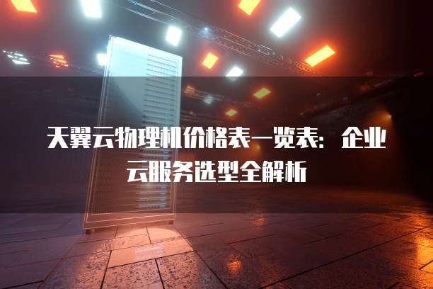 天翼云物理机价格表一览表:企业云服务选型全解析