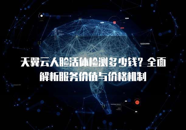 天翼云人脸活体检测多少钱？全面解析服务价值与价格机制
