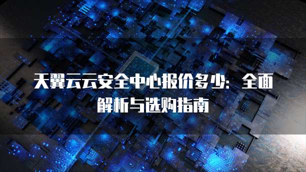 天翼云云安全中心报价多少：全面解析与选购指南