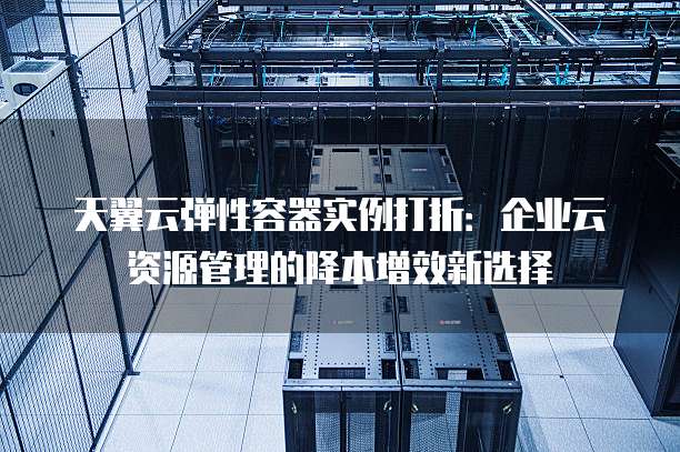 天翼云弹性容器实例打折:企业云资源管理的降本增效新选择