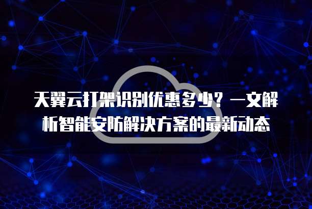天翼云打架识别优惠多少?一文解析智能安防解决方案的最新动态