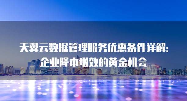 天翼云数据管理服务优惠条件详解:企业降本增效的黄金机会