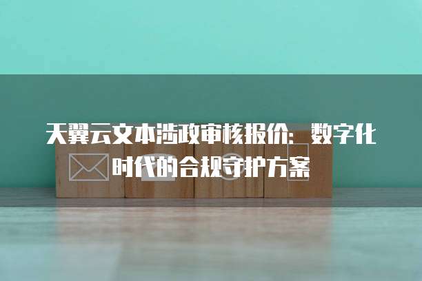 天翼云文本涉政审核报价:数字化时代的合规守护方案