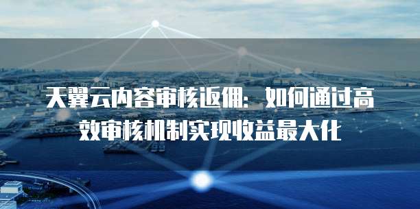 天翼云内容审核返佣:如何通过高效审核机制实现收益最大化