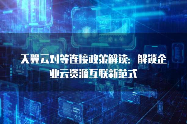 天翼云对等连接政策解读:解锁企业云资源互联新范式