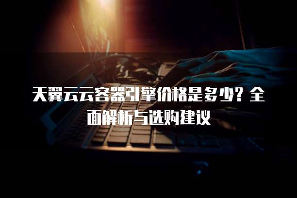 天翼云云容器引擎价格是多少?全面解析与选购建议