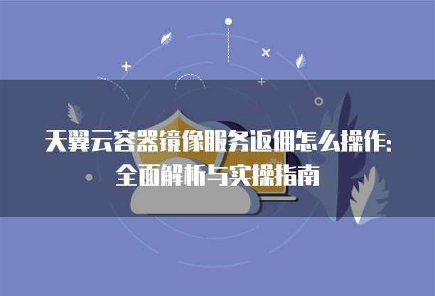 天翼云容器镜像服务返佣怎么操作:全面解析与实操指南