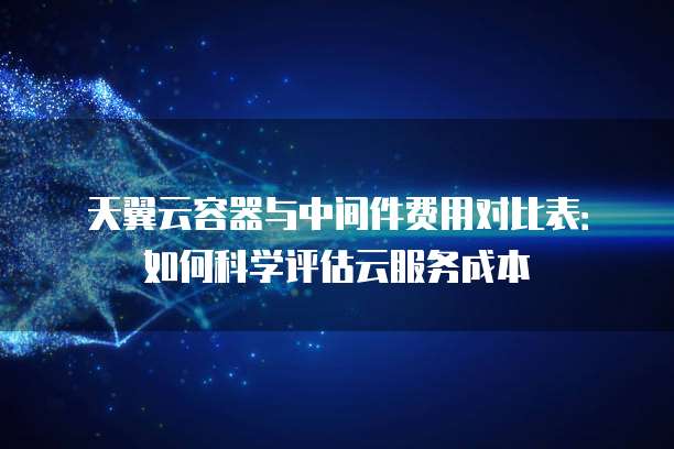 天翼云容器与中间件费用对比表：如何科学评估云服务成本