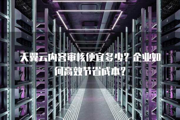 天翼云内容审核便宜多少?企业如何高效节省成本?
