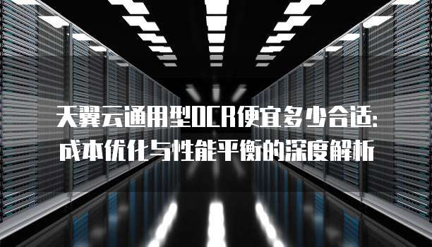 天翼云通用型OCR便宜多少合适:成本优化与性能平衡的深度解析