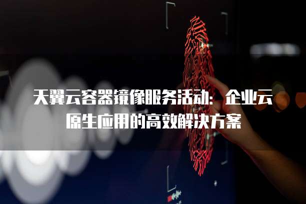 天翼云容器镜像服务活动:企业云原生应用的高效解决方案
