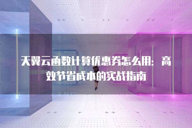 天翼云函数计算优惠券怎么用:高效节省成本的实战指南
