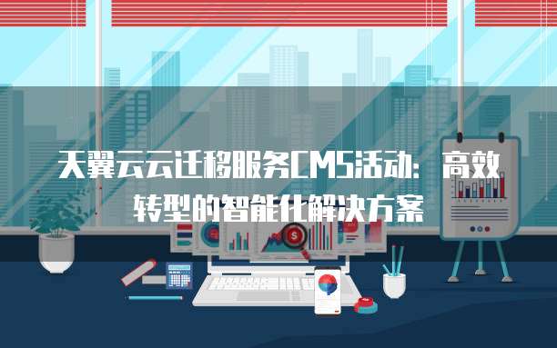天翼云云迁移服务CMS活动:高效转型的智能化解决方案