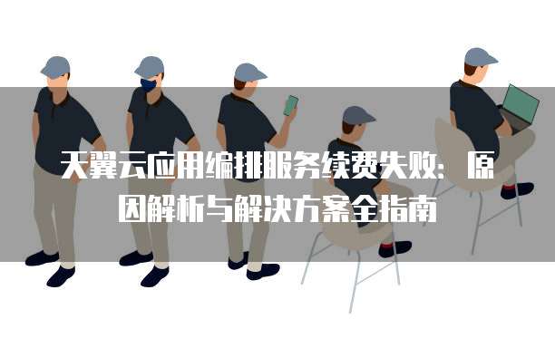 天翼云应用编排服务续费失败:原因解析与解决方案全指南