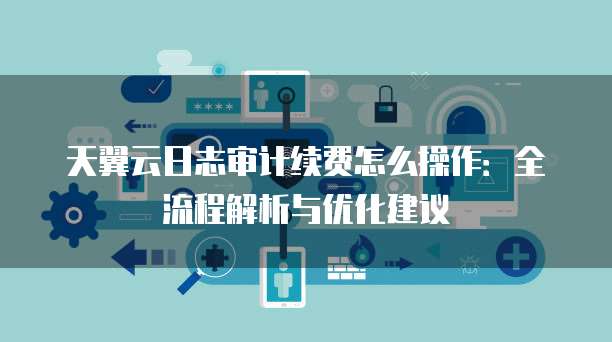 天翼云日志审计续费怎么操作:全流程解析与优化建议