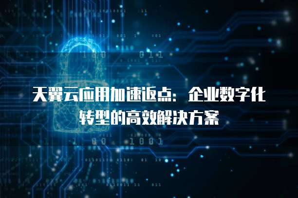 天翼云应用加速返点:企业数字化转型的高效解决方案
