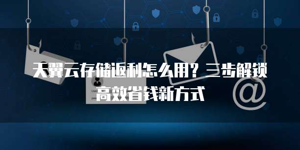 天翼云存储返利怎么用?三步解锁高效省钱新方式