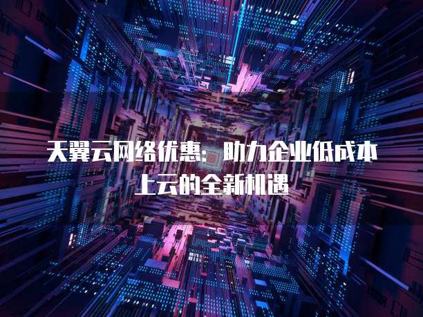 天翼云网络优惠:助力企业低成本上云的全新机遇