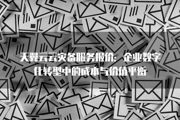 天翼云云灾备服务报价:企业数字化转型中的成本与价值平衡