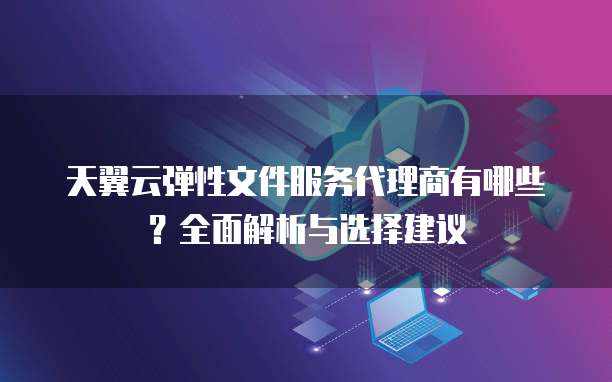 天翼云弹性文件服务代理商有哪些?全面解析与选择建议