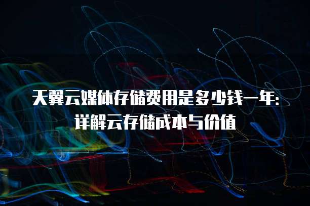 天翼云媒体存储费用是多少钱一年：详解云存储成本与价值