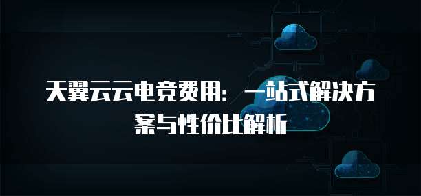 天翼云云电竞费用：一站式解决方案与性价比解析
