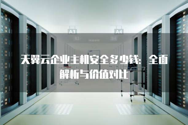 天翼云企业主机安全多少钱:全面解析与价值对比