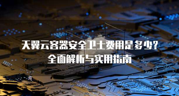 天翼云容器安全卫士费用是多少?全面解析与实用指南