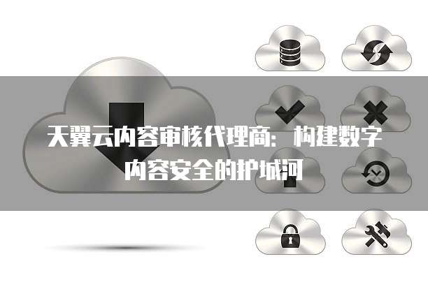 天翼云内容审核代理商:构建数字内容安全的护城河