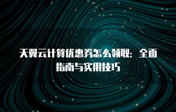 天翼云计算优惠券怎么领取:全面指南与实用技巧