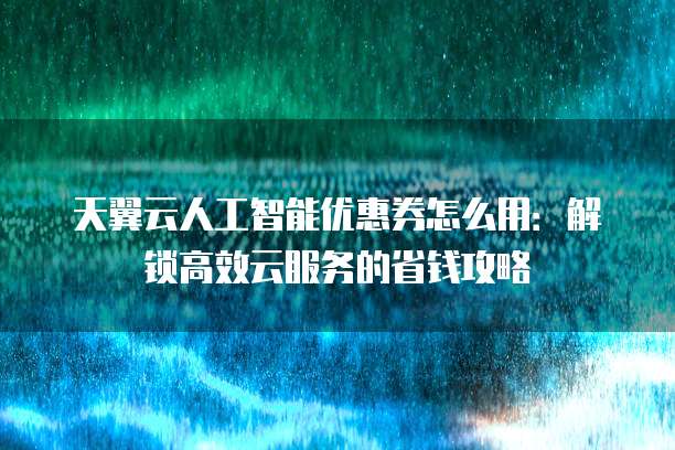 天翼云人工智能优惠券怎么用:解锁高效云服务的省钱攻略