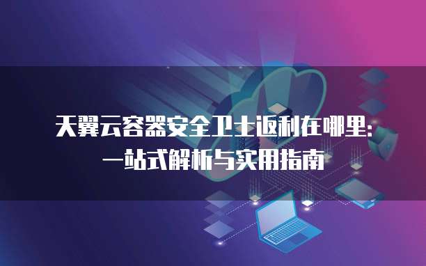 天翼云容器安全卫士返利在哪里:一站式解析与实用指南