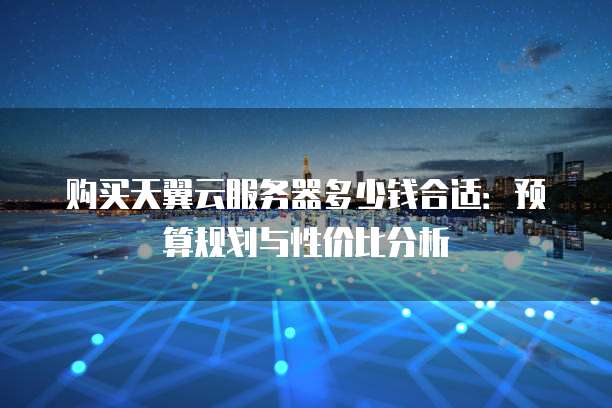 购买天翼云服务器多少钱合适:预算规划与性价比分析
