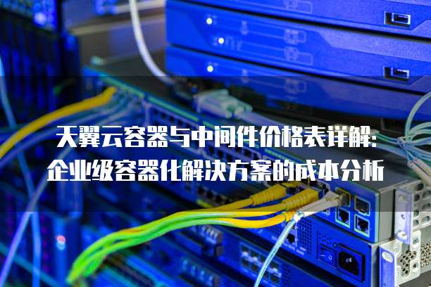 天翼云容器与中间件价格表详解:企业级容器化解决方案的成本分析