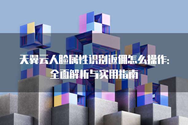 天翼云人脸属性识别返佣怎么操作：全面解析与实用指南