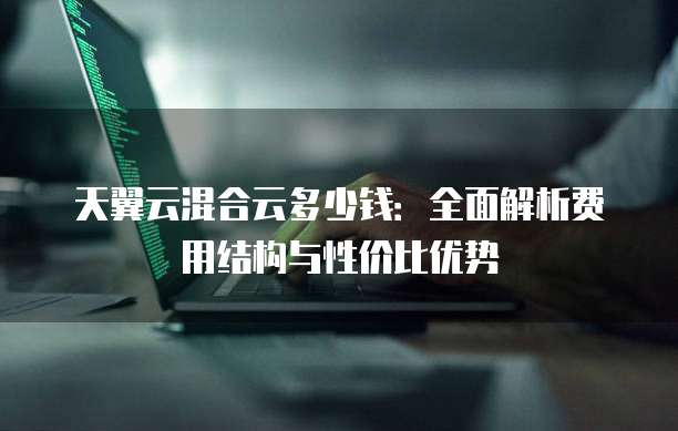 天翼云混合云多少钱:全面解析费用结构与性价比优势