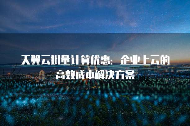 天翼云批量计算优惠:企业上云的高效成本解决方案