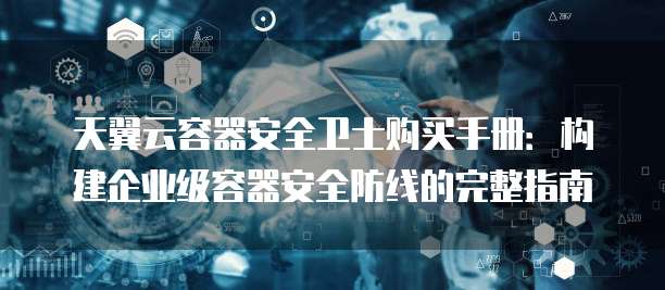 天翼云容器安全卫士购买手册:构建企业级容器安全防线的完整指南
