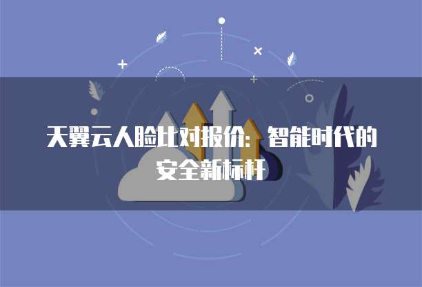 天翼云人脸比对报价:智能时代的安全新标杆
