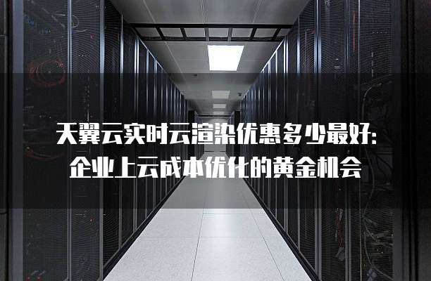 天翼云实时云渲染优惠多少最好：企业上云成本优化的黄金机会