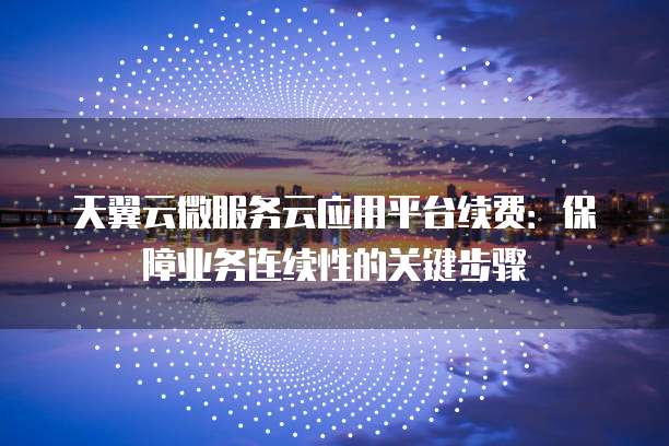 天翼云微服务云应用平台续费:保障业务连续性的关键步骤