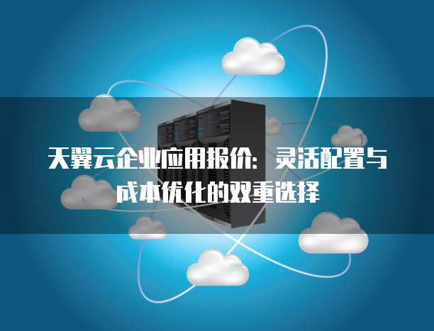 天翼云企业应用报价:灵活配置与成本优化的双重选择